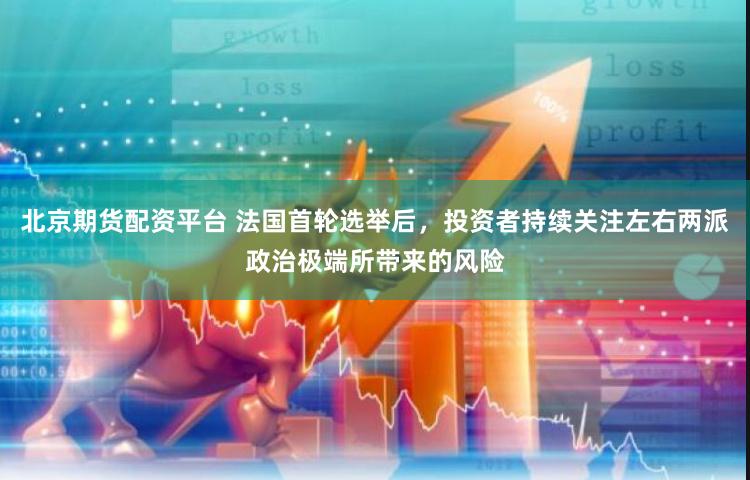 北京期货配资平台 法国首轮选举后，投资者持续关注左右两派政治极端所带来的风险