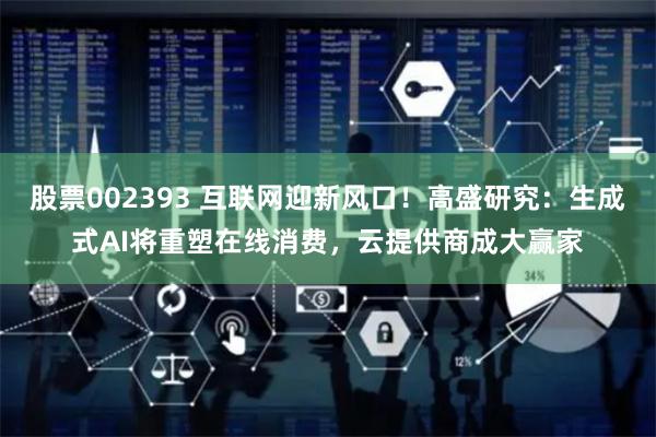 股票002393 互联网迎新风口！高盛研究：生成式AI将重塑在线消费，云提供商成大赢家