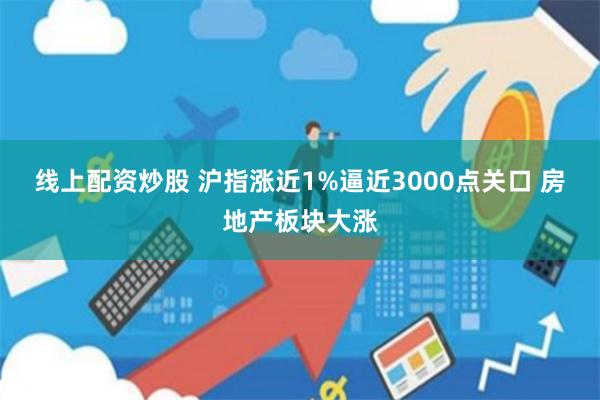 线上配资炒股 沪指涨近1%逼近3000点关口 房地产板块大涨