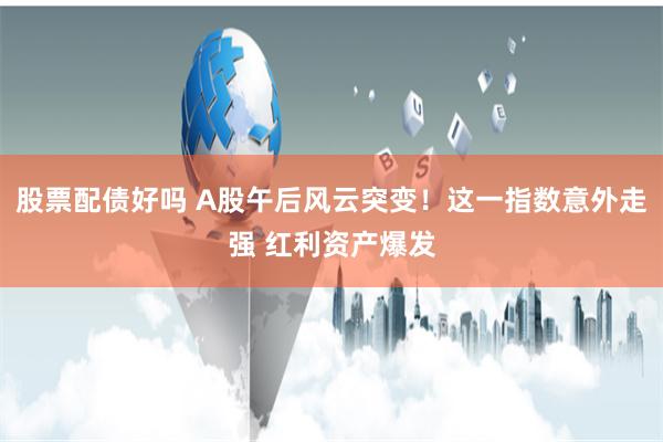 股票配债好吗 A股午后风云突变！这一指数意外走强 红利资产爆发