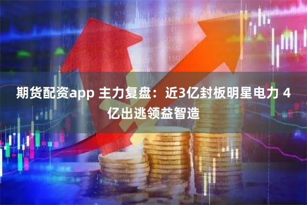 期货配资app 主力复盘：近3亿封板明星电力 4亿出逃领益智造