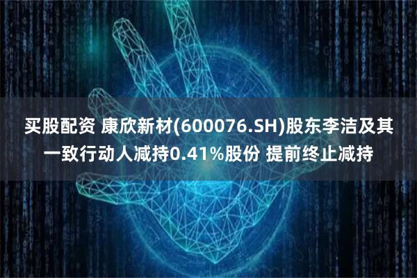 买股配资 康欣新材(600076.SH)股东李洁及其一致行动人减持0.41%股份 提前终止减持