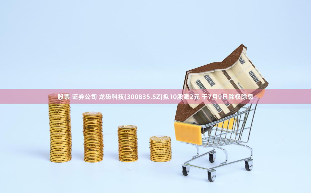 股票 证券公司 龙磁科技(300835.SZ)拟10股派2元 于7月9日除权除息