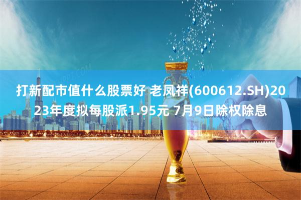打新配市值什么股票好 老凤祥(600612.SH)2023年度拟每股派1.95元 7月9日除权除息