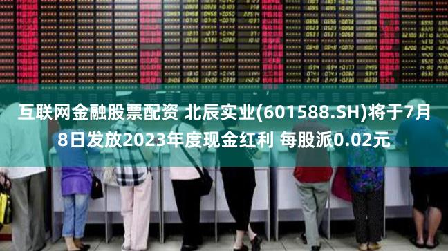 互联网金融股票配资 北辰实业(601588.SH)将于7月8日发放2023年度现金红利 每股派0.02元