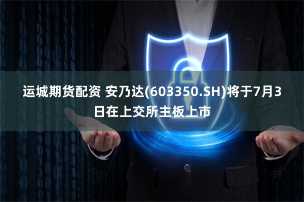 运城期货配资 安乃达(603350.SH)将于7月3日在上交所主板上市