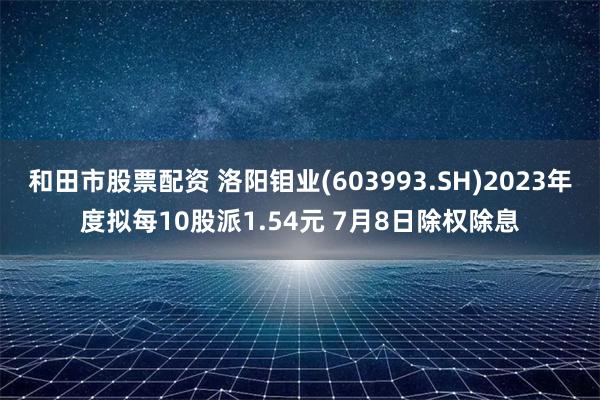 和田市股票配资 洛阳钼业(603993.SH)2023年度拟每10股派1.54元 7月8日除权除息
