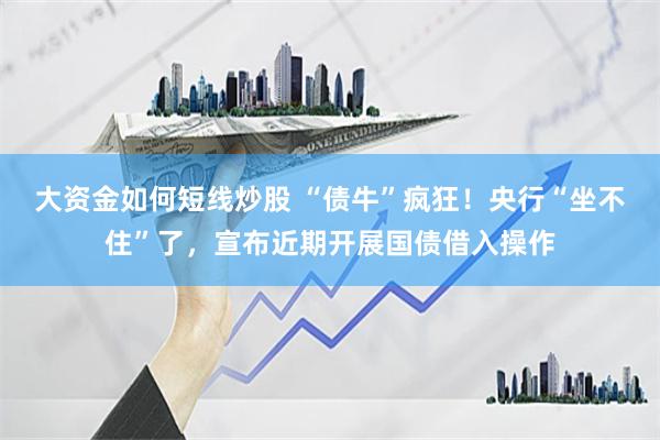 大资金如何短线炒股 “债牛”疯狂！央行“坐不住”了，宣布近期开展国债借入操作