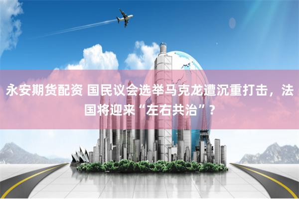 永安期货配资 国民议会选举马克龙遭沉重打击，法国将迎来“左右共治”？