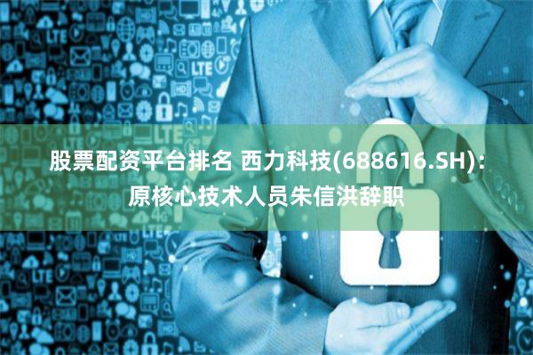 股票配资平台排名 西力科技(688616.SH)：原核心技术人员朱信洪辞职