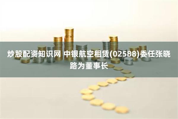 炒股配资知识网 中银航空租赁(02588)委任张晓路为董事长