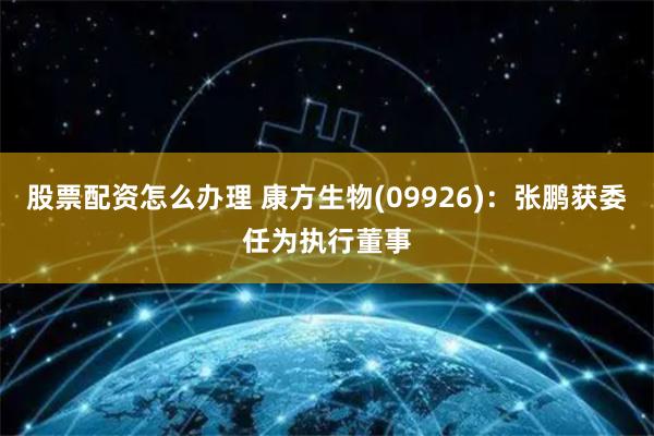 股票配资怎么办理 康方生物(09926):张鹏获委任为执行董事