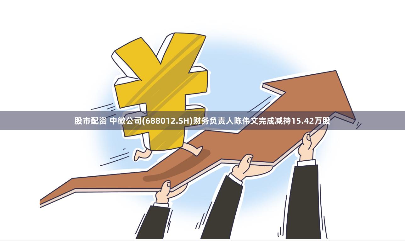 股市配资 中微公司(688012.SH)财务负责人陈伟文完成减持15.42万股