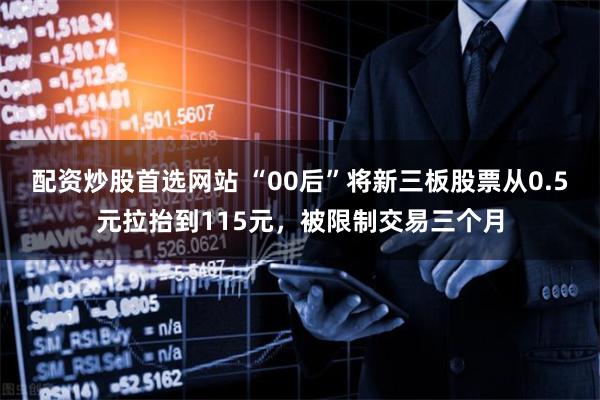 配资炒股首选网站 “00后”将新三板股票从0.5元拉抬到115元，被限制交易三个月