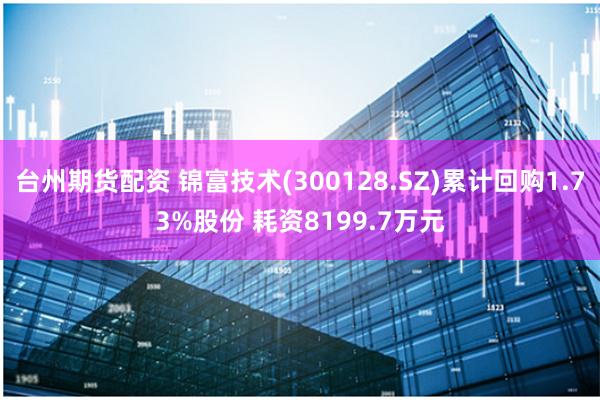 台州期货配资 锦富技术(300128.SZ)累计回购1.73%股份 耗资8199.7万元