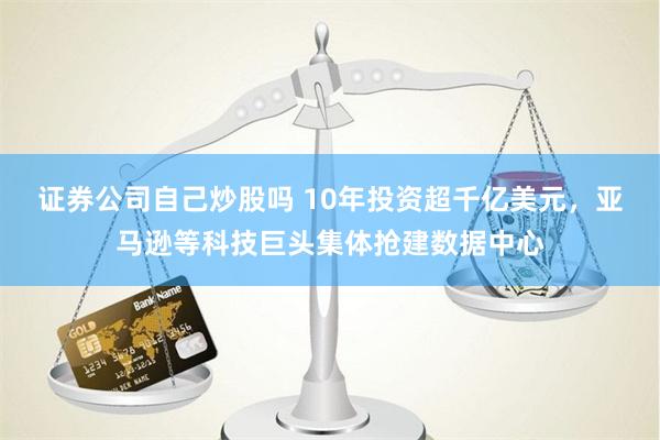 证券公司自己炒股吗 10年投资超千亿美元，亚马逊等科技巨头集体抢建数据中心