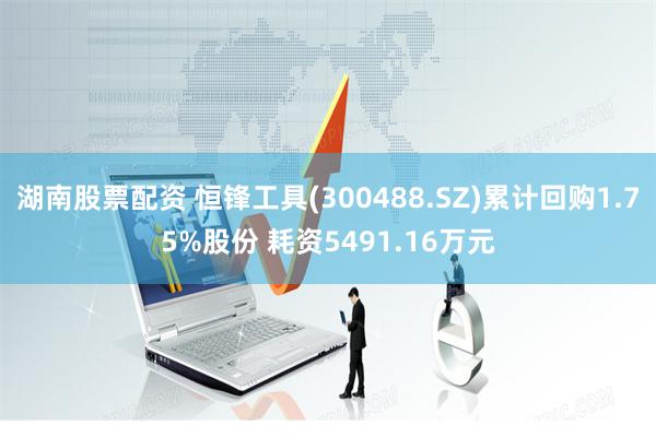 湖南股票配资 恒锋工具(300488.SZ)累计回购1.75%股份 耗资5491.16万元
