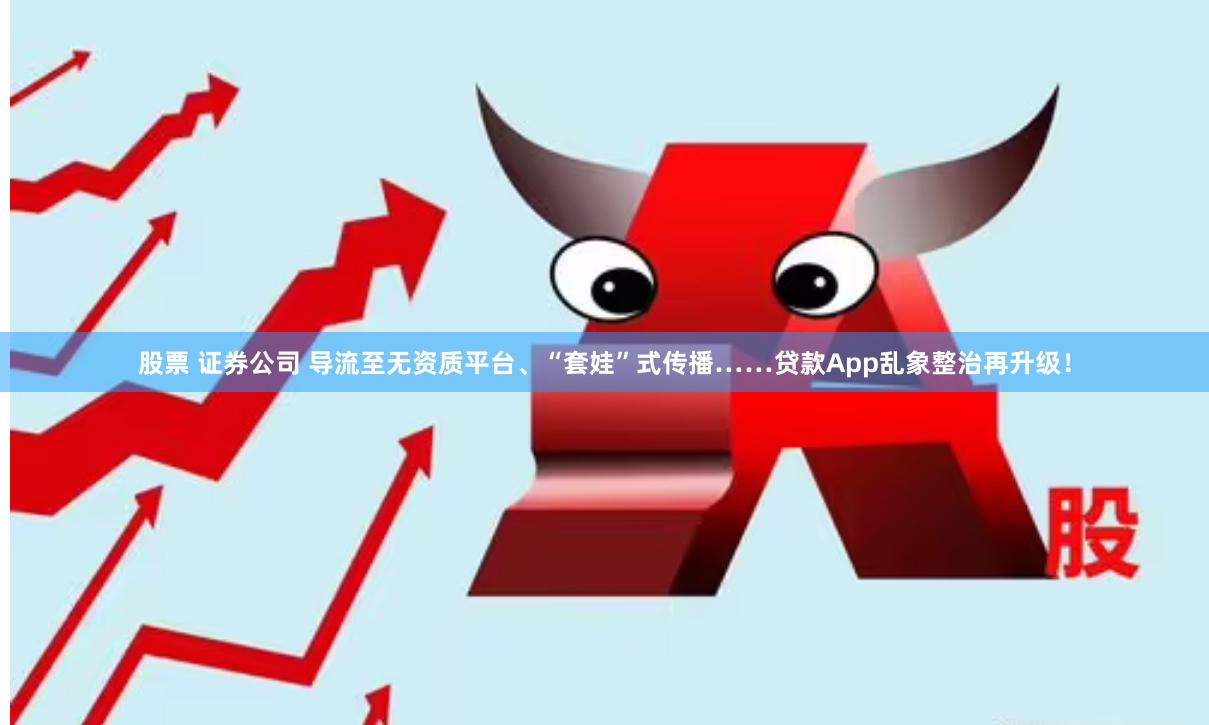 股票 证券公司 导流至无资质平台、“套娃”式传播……贷款App乱象整治再升级！