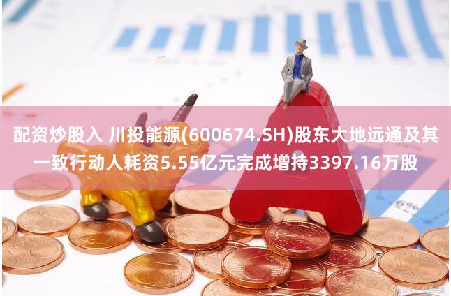 配资炒股入 川投能源(600674.SH)股东大地远通及其一致行动人耗资5.55亿元完成增持3397.16万股