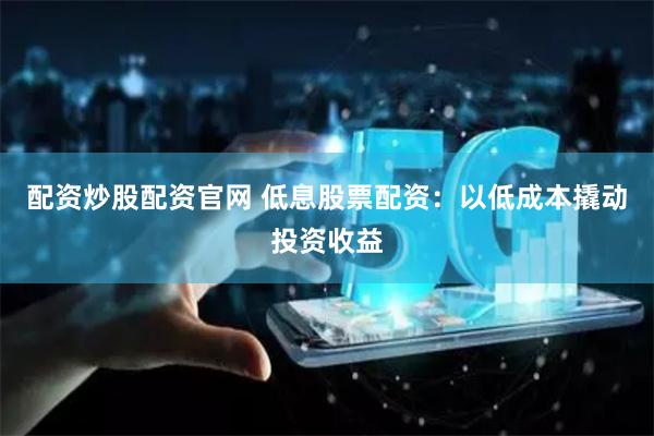 配资炒股配资官网 低息股票配资：以低成本撬动投资收益