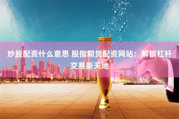 炒股配资什么意思 股指期货配资网站：解锁杠杆交易新天地