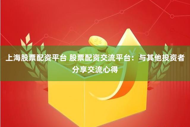 上海股票配资平台 股票配资交流平台：与其他投资者分享交流心得