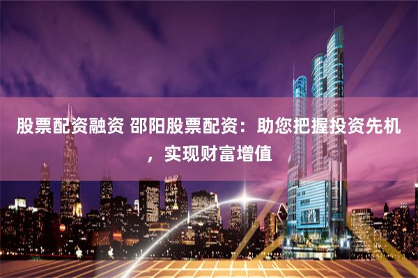 股票配资融资 邵阳股票配资：助您把握投资先机，实现财富增值