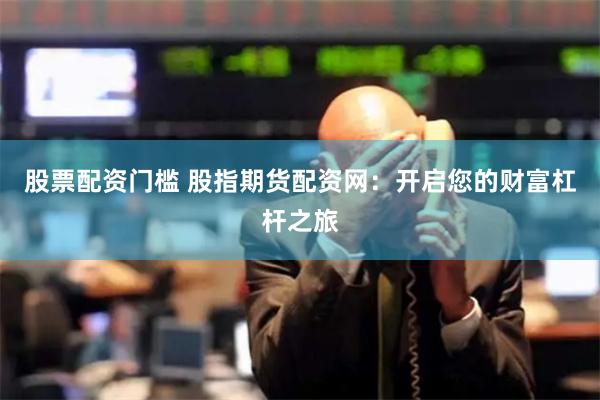 股票配资门槛 股指期货配资网：开启您的财富杠杆之旅
