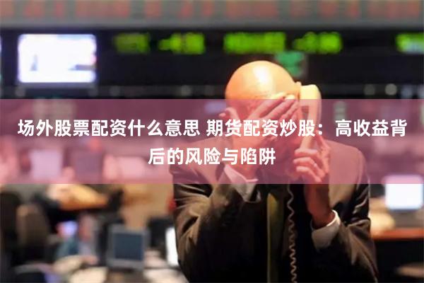 场外股票配资什么意思 期货配资炒股：高收益背后的风险与陷阱