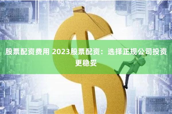 股票配资费用 2023股票配资:选择正规公司投资更稳妥
