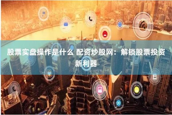 股票实盘操作是什么 配资炒股网：解锁股票投资新利器