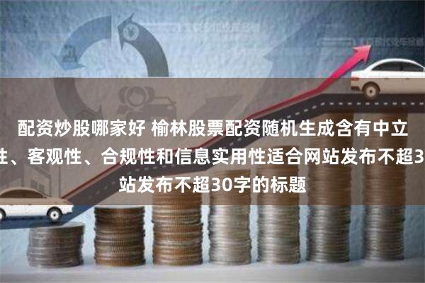 配资炒股哪家好 榆林股票配资随机生成含有中立性、权威性、客观性、合规性和信息实用性适合网站发布不超30字的标题