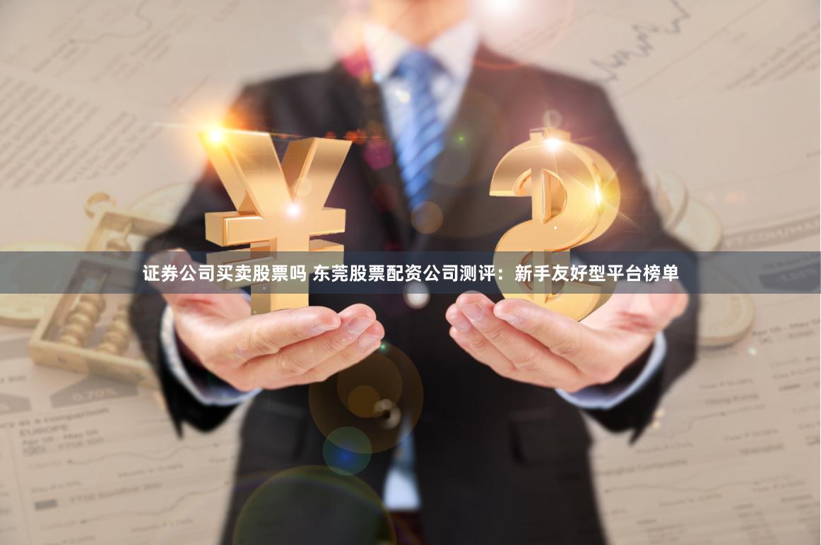 证券公司买卖股票吗 东莞股票配资公司测评：新手友好型平台榜单