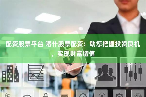 配资股票平台 喀什股票配资：助您把握投资良机，实现财富增值