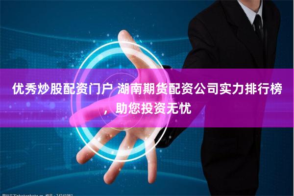优秀炒股配资门户 湖南期货配资公司实力排行榜，助您投资无忧