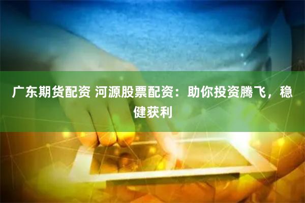 广东期货配资 河源股票配资：助你投资腾飞，稳健获利
